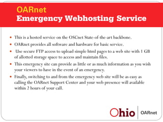 Emergency Web Hosting This is a hosted service on the OSCnet State-of-the-art backbone. OARnet provides all software and hardware for basic service. Use secure FTP access to upload simple html pages to a web site with 1 GB of allotted storage space to access and maintain files. This emergency site can provide as little or as much information as you wish your viewers to have in the event of an emergency. Finally, switching to and from the emergency web site will be as easy as calling the OARnet Support Center and your web presence will available within 2 hours of your call.  