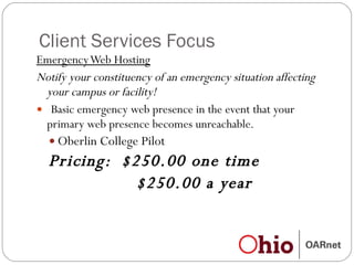 Client Services Focus Emergency Web Hosting Notify your constituency of an emergency situation affecting your campus or facility!   Basic emergency web presence in the event that your primary web presence becomes unreachable. Oberlin College Pilot Pricing:  $250.00 one time  $250.00 a year 