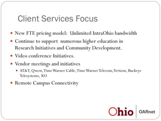 Client Services Focus New FTE pricing model:  Unlimited IntraOhio bandwidth Continue to support  numerous higher education in Research Initiatives and Community Development. Video conference Initiatives.  Vendor meetings and initiatives AT&T, Qwest, Time Warner Cable, Time Warner Telecom,Verizon, Buckeye Telesystems, XO Remote Campus Connectivity 