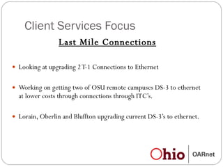 Client Services Focus Last Mile Connections Looking at upgrading 2 T-1 Connections to Ethernet  Working on getting two of OSU remote campuses DS-3 to ethernet at lower costs through connections through ITC’s. Lorain, Oberlin and Bluffton upgrading current DS-3’s to ethernet. 