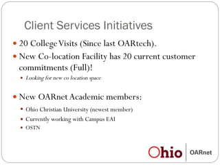 Client Services Initiatives 20 College Visits (Since last OARtech). New Co-location Facility has 20 current customer  commitments (Full)! Looking for new co location space New OARnet Academic members:  Ohio Christian University (newest member) Currently working with Campus EAI OSTN 