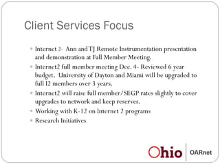 Client Services Focus Internet  2-  Ann and TJ Remote Instrumentation presentation and demonstration at Fall Member Meeting. Internet2 full member meeting Dec. 4- Reviewed 6 year budget.  University of Dayton and Miami will be upgraded to full I2 members over 3 years.  Internet2 will raise full member/SEGP rates slightly to cover upgrades to network and keep reserves. Working with K-12 on Internet 2 programs Research Initiatives 