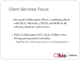 Client Services Focus Increased Collaboration efforts- combining efforts with OLN, OhioLink, eTECH, and BOR on all software, hardware and services.  Video Collaboration OIT, eTech, OARnet-New Pricing and automated scheduler Migrating video conferencing customers to eTech beginning Jan. 1 