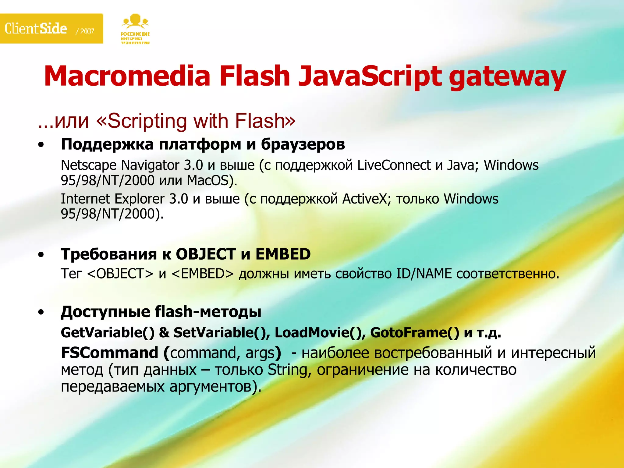 Macromedia Flash JavaScript gateway … или « Scripting with Flash » Поддержка платформ и браузеров Netscape Navigator 3.0 и выше (с поддержкой LiveConnect и Java; Windows 95/98/NT/2000 или MacOS) . Internet Explorer 3.0 и выше (с поддержкой ActiveX; только Windows 95/98/NT/2000).  Требования к OBJECT и EMBED Тег  <OBJECT>  и  <EMBED>  должны иметь свойство  ID/NAME  соответственно. Доступные  flash- методы GetVariable() & SetVariable(), LoadMovie(), GotoFrame()  и т.д. FSCommand ( command, args )   -  наиболее востребованный и интересный метод (тип данных – только  String , ограничение на количество передаваемых аргументов). 