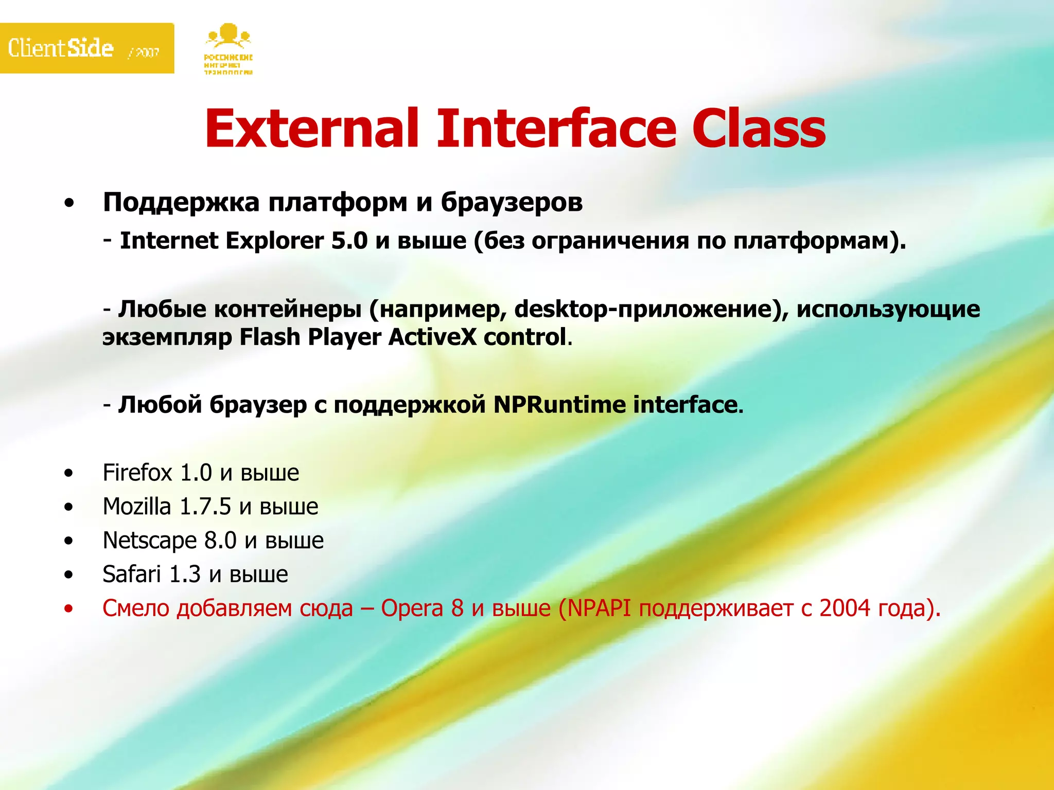 External Interface Class Поддержка платформ и браузеров -  Internet Explorer 5.0 и выше (без ограничения по платформам). -  Любые   контейнеры (например,  desktop- приложение), использующие экземпляр Flash Player ActiveX control . -  Любой браузер с поддержкой NPRuntime interface . Firefox 1.0 и выше Mozilla 1.7.5 и выше Netscape 8.0 и выше Safari 1.3 и выше Смело добавляем сюда  – Opera  8   и выше (NPA PI  поддерживает с 2004 года). 
