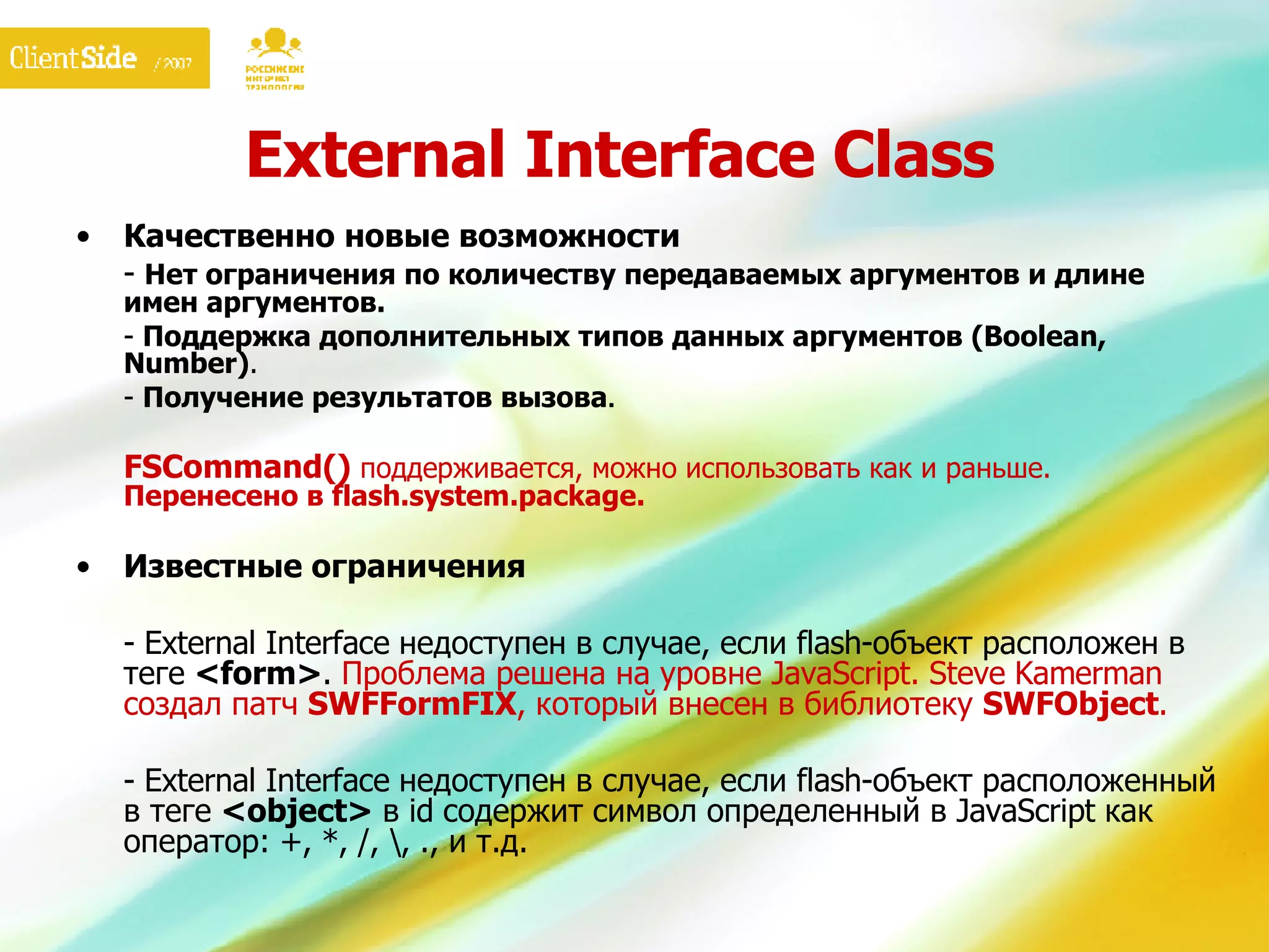 External Interface Class Качественно новые возможности -  Нет ограничения по количеству передаваемых аргументов и длине имен аргументов. -  Поддержка дополнительных типов данных аргументов ( Boolean, Number ) . -  Получение результатов вызова . FSCommand()   поддерживается, можно использовать как и раньше.  Перенесено в  flash.system.package. Известные ограничения -  External Interface  недоступен в случае, если  flash- объект расположен в теге  <form> .  Проблема решена на уровне  JavaScript. Steve Kamerman  создал патч  SWFFormFIX ,  который внесен в библиотеку  SWFObject . - External Interface  недоступен в случае, если  flash- объект расположенный в теге  <object>   в  id  содержит символ определенный в  JavaScript  как оператор: +, *, /, \, ., и т.д. 