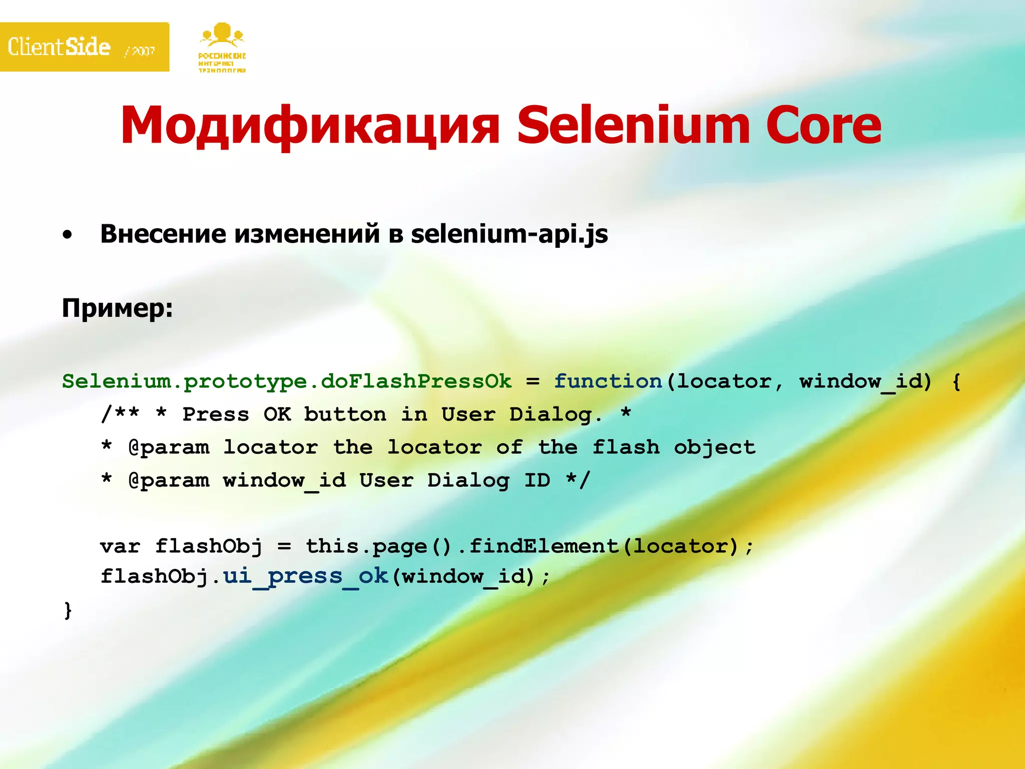 Модификация  Selenium Core Внесение изменений в selenium-api.js Пример: Selenium.prototype.doFlash PressOk  =  function ( locator, window_id ) {  /** *  Press OK button in User Dialog . * * @param locator the locator of the flash object * @param  window_id   User Dialog ID  */  var flashObj = this.page().findElement( locator ) ;  flashObj. ui_press_ok ( window_id );  } 