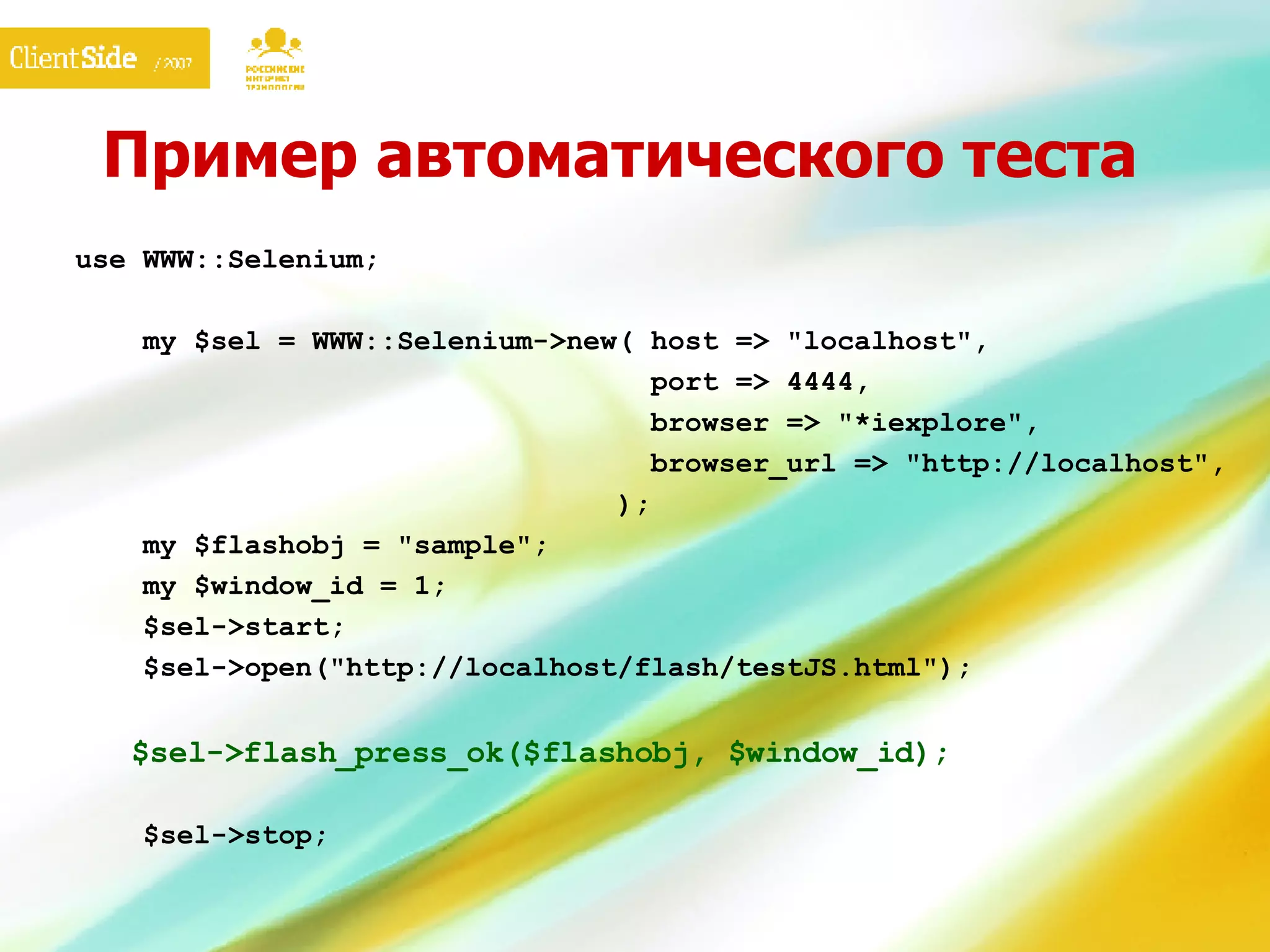Пример автоматического теста use WWW::Selenium;   my $sel = WWW::Selenium->new( host => "localhost",    port => 4444,    browser => "*iexplore",    browser_url => "http://localhost",   );   my $flashobj = "sample";   my $window_id = 1;   $sel->start;   $sel->open("http://localhost/flash/testJS.html");   $sel-> flash_press_ok ($flashobj, $window_id);     $sel->stop;   