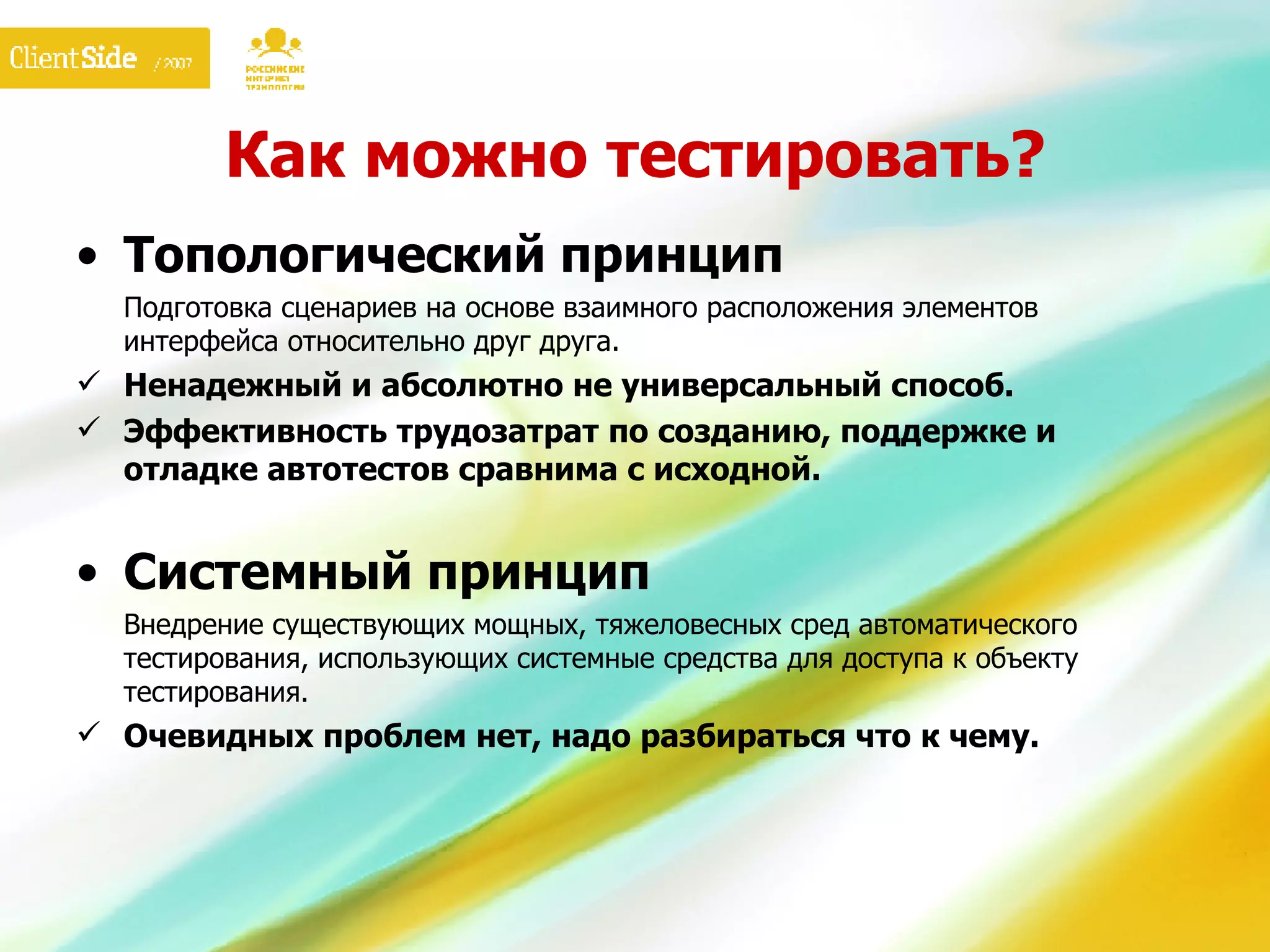 Как можно тестировать? Топологический принцип Подготовка сценариев на основе взаимного расположения элементов интерфейса относительно друг друга. Ненадежный и абсолютно не универсальный способ. Эффективность трудозатрат по созданию, поддержке и отладке автотестов сравнима с исходной. Системный принцип Внедрение существующих мощных, тяжеловесных сред автоматического тестирования, использующих системные средства для доступа к объекту тестирования. Очевидных проблем нет, надо разбираться что к чему. 