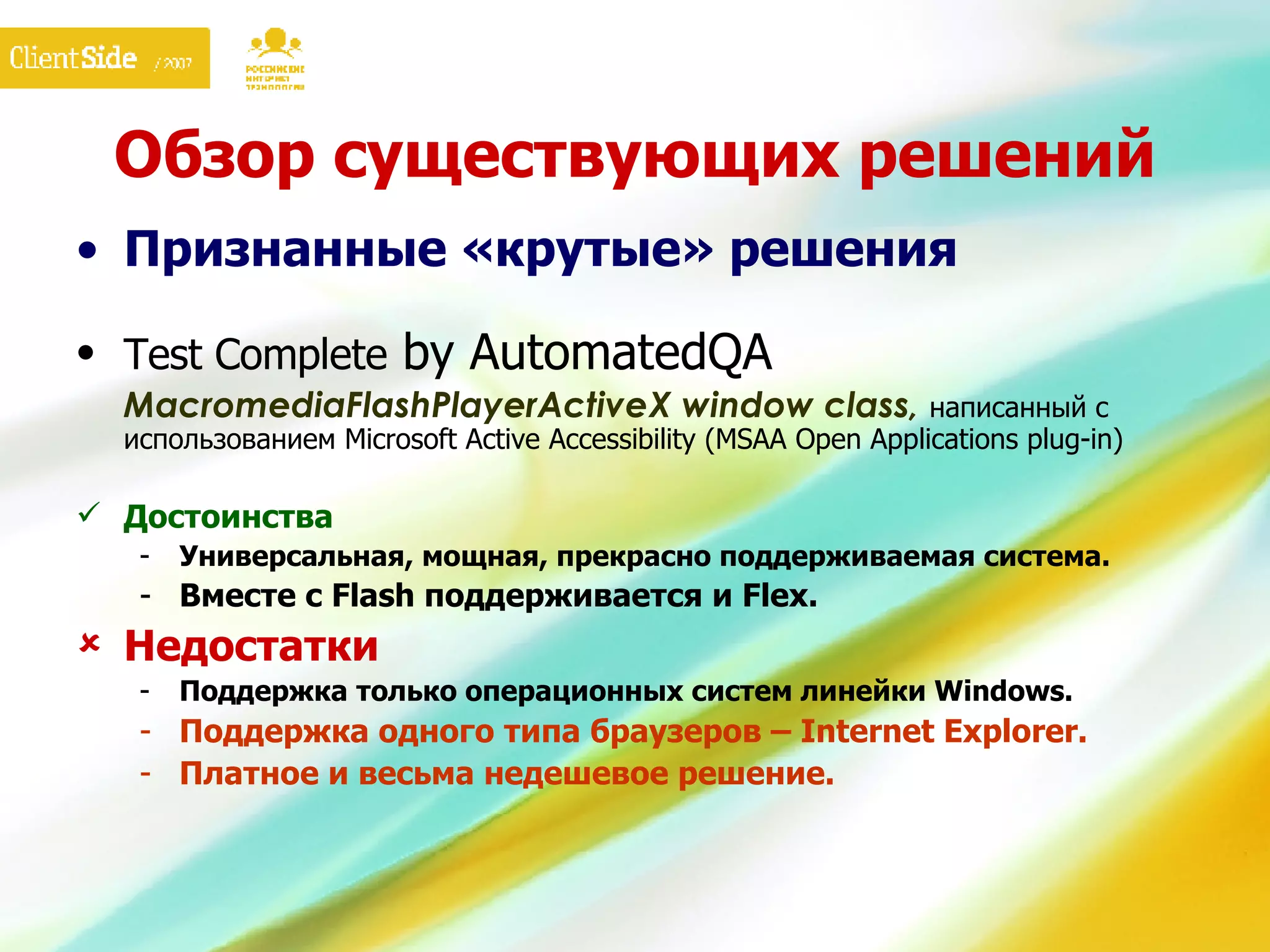 Обзор существующих решений Признанные «крутые» решения Test Complete  by AutomatedQA MacromediaFlashPlayerActiveX window class,  написанный с использованием Microsoft Active Accessibility (MSAA Open Applications plug-in) Достоинства Универсальная, мощная, прекрасно поддерживаемая система. Вместе с  Flash  поддерживается и  Flex.   Недостатки Поддержка только операционных систем линейки  Windows. Поддержка одного типа браузеров –  Internet Explorer. Платное и весьма недешевое решение. 
