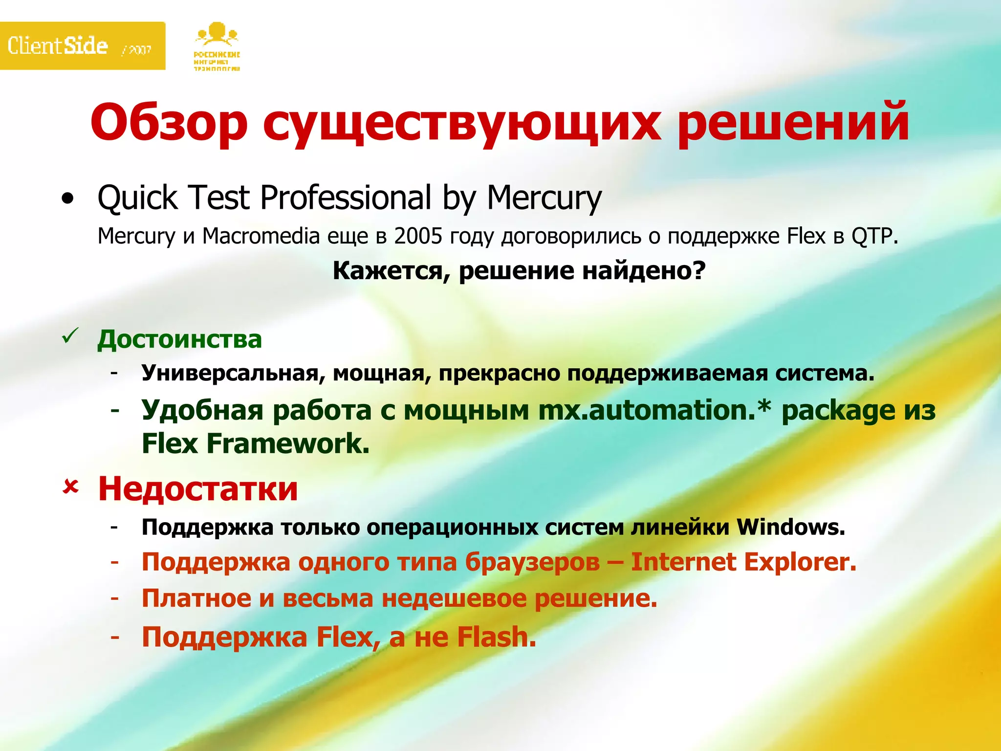 Обзор существующих решений Quick Test Professional by Mercury Mercury  и  Macromedia  еще   в 2005 году договорились о поддержке  Flex  в  QTP. Кажется, решение найдено? Достоинства Универсальная, мощная, прекрасно поддерживаемая система. Удобная работа с мощным mx.automation.* package из  Flex Framework . Недостатки Поддержка только операционных систем линейки  Windows. Поддержка одного типа браузеров –  Internet Explorer. Платное и весьма недешевое решение. Поддержка  Flex , а не  Flash . 