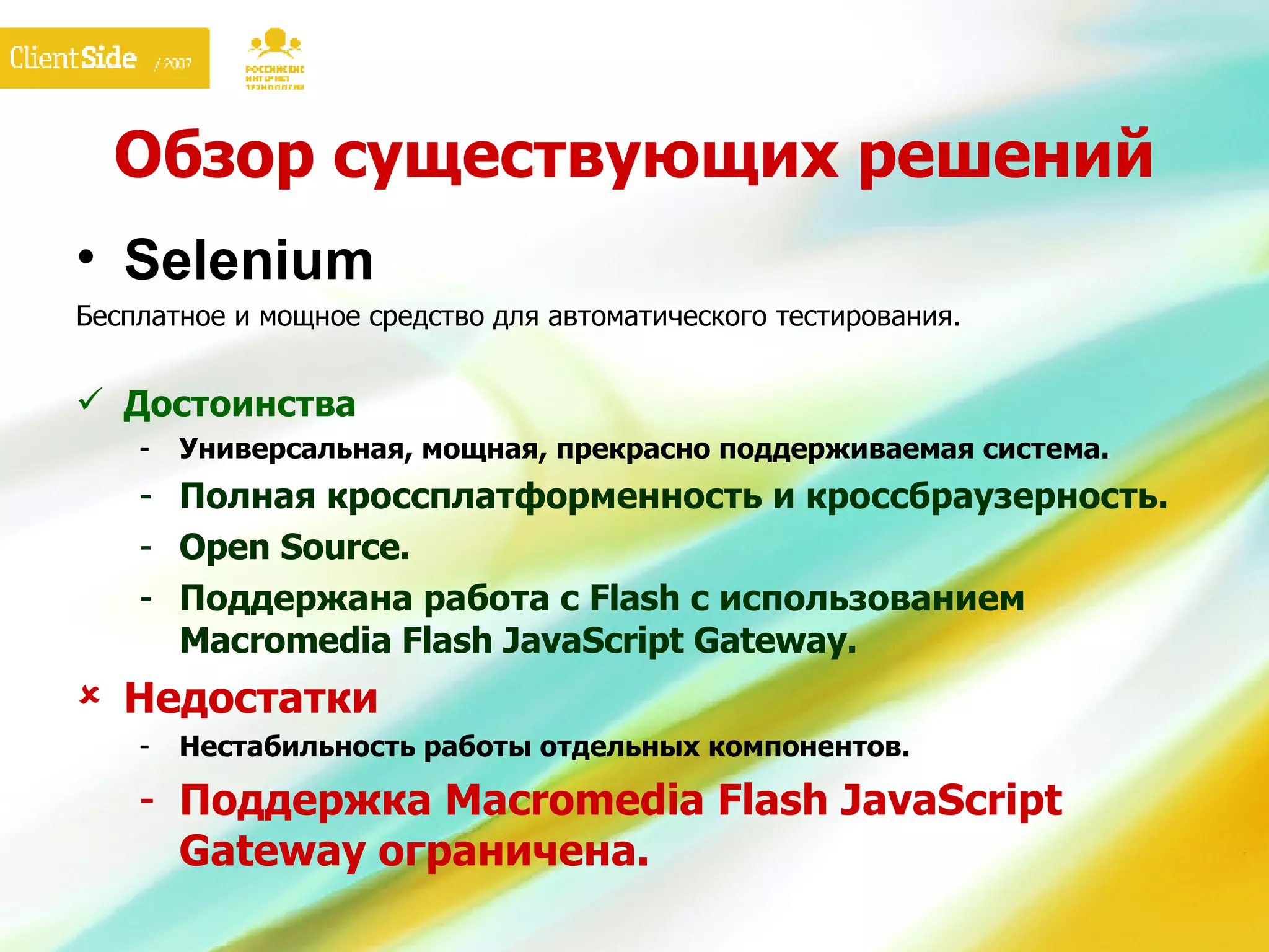 Обзор существующих решений Selen iu m Бесплатное и мощное средство для автоматического тестирования.  Достоинства Универсальная, мощная, прекрасно поддерживаемая система. Полная кроссплатформенность и кроссбраузерность. Open Source. Поддержана работа с  Flash  с использованием Macromedia Flash JavaScript  G ateway . Недостатки Нестабильность работы отдельных компонентов. Поддержка Macromedia Flash JavaScript  G ateway ограничена. 