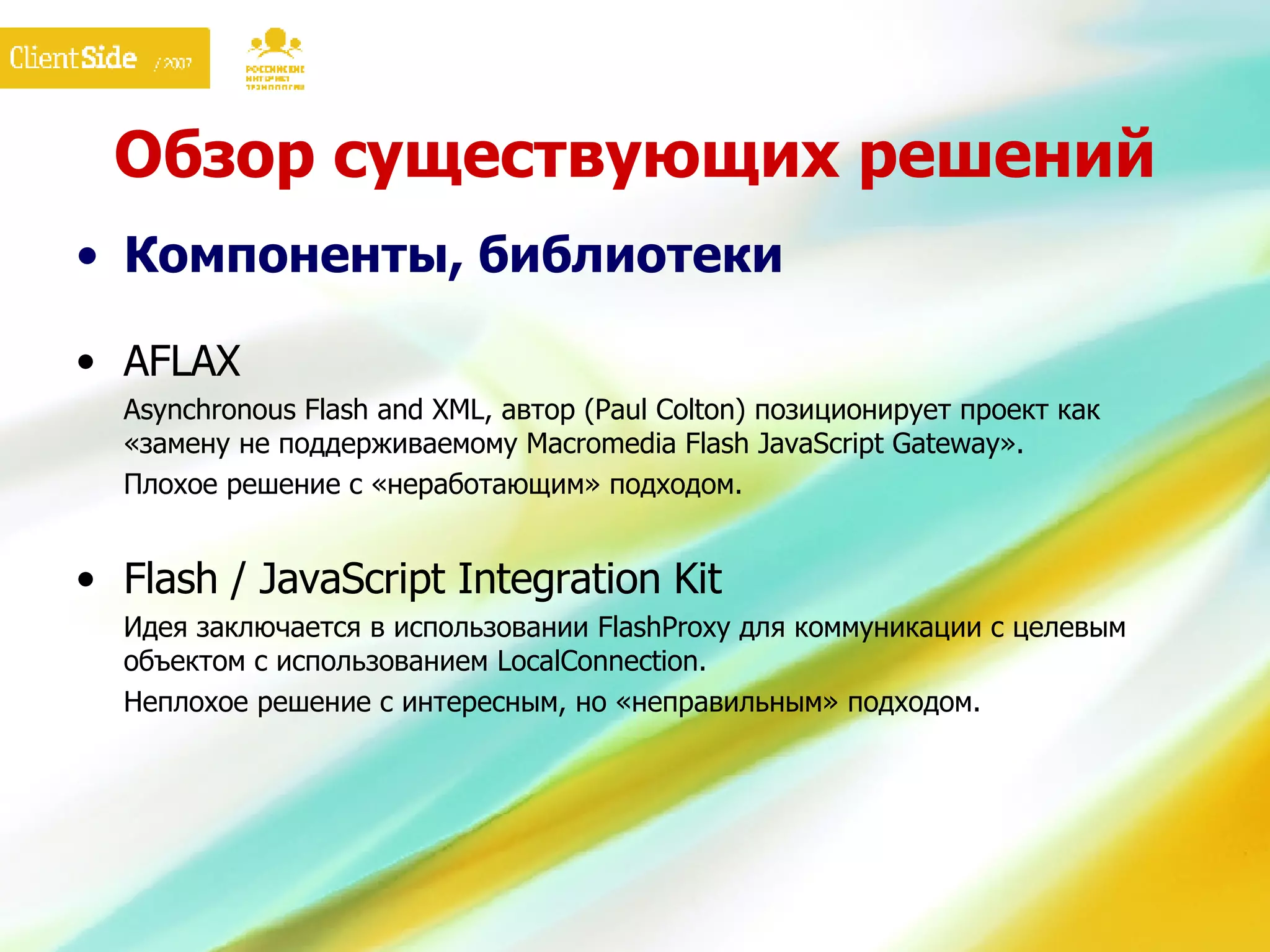 Обзор существующих решений Компоненты, библиотеки AFLAX Asynchronous Flash and XML, автор (Paul Colton) позиционирует проект как «замену не поддерживаемому Macromedia Flash JavaScript  G ateway». Плохое решение с «неработающим» подходом. Flash / JavaScript Integration Kit Идея заключается в использовании FlashProxy для коммуникации с целевым объектом с использованием LocalConnection. Неплохое решение с интересным, но «неправильным» подходом. 