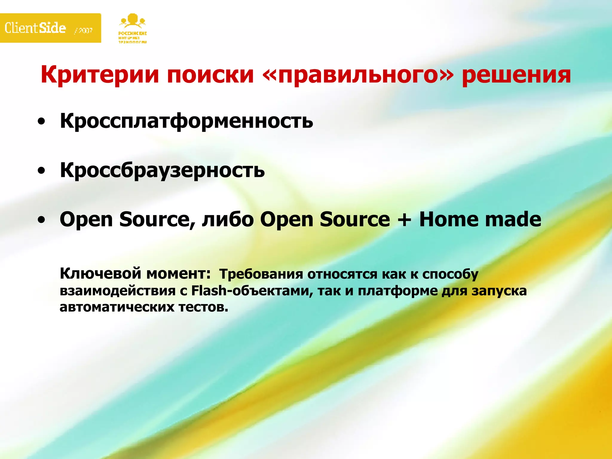 Критерии поиски «правильного» решения Кроссплатформенность Кроссбраузерность Open Source,  либо  Open Source + Home made Ключевой момент:   Требования относятся как к способу взаимодействия с  Flash- объектами, так и платформе для запуска автоматических тестов. 