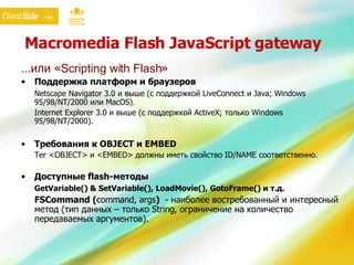 Macromedia Flash JavaScript gateway … или « Scripting with Flash » Поддержка платформ и браузеров Netscape Navigator 3.0 и выше (с поддержкой LiveConnect и Java; Windows 95/98/NT/2000 или MacOS) . Internet Explorer 3.0 и выше (с поддержкой ActiveX; только Windows 95/98/NT/2000).  Требования к OBJECT и EMBED Тег  <OBJECT>  и  <EMBED>  должны иметь свойство  ID/NAME  соответственно. Доступные  flash- методы GetVariable() & SetVariable(), LoadMovie(), GotoFrame()  и т.д. FSCommand ( command, args )   -  наиболее востребованный и интересный метод (тип данных – только  String , ограничение на количество передаваемых аргументов). 