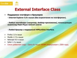 External Interface Class Поддержка платформ и браузеров -  Internet Explorer 5.0 и выше (без ограничения по платформам). -  Любые   контейнеры (например,  desktop- приложение), использующие экземпляр Flash Player ActiveX control . -  Любой браузер с поддержкой NPRuntime interface . Firefox 1.0 и выше Mozilla 1.7.5 и выше Netscape 8.0 и выше Safari 1.3 и выше Смело добавляем сюда  – Opera  8   и выше (NPA PI  поддерживает с 2004 года). 