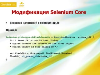 Модификация  Selenium Core Внесение изменений в selenium-api.js Пример: Selenium.prototype.doFlash PressOk  =  function ( locator, window_id ) {  /** *  Press OK button in User Dialog . * * @param locator the locator of the flash object * @param  window_id   User Dialog ID  */  var flashObj = this.page().findElement( locator ) ;  flashObj. ui_press_ok ( window_id );  } 