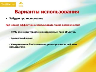 Варианты использования Забудем про тестирование Где можно эффективно использовать такие возможности? -  HTML- элементы управления содержимым  flash- объектов. - Контекстный поиск . - Интерактивные  flash- элементы, реагирующие на действия пользователя. 