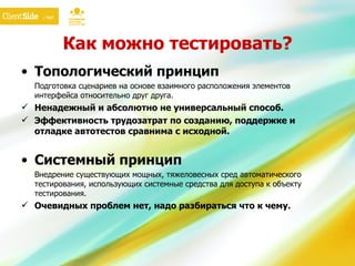Как можно тестировать? Топологический принцип Подготовка сценариев на основе взаимного расположения элементов интерфейса относительно друг друга. Ненадежный и абсолютно не универсальный способ. Эффективность трудозатрат по созданию, поддержке и отладке автотестов сравнима с исходной. Системный принцип Внедрение существующих мощных, тяжеловесных сред автоматического тестирования, использующих системные средства для доступа к объекту тестирования. Очевидных проблем нет, надо разбираться что к чему. 