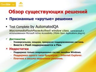 Обзор существующих решений Признанные «крутые» решения Test Complete  by AutomatedQA MacromediaFlashPlayerActiveX window class,  написанный с использованием Microsoft Active Accessibility (MSAA Open Applications plug-in) Достоинства Универсальная, мощная, прекрасно поддерживаемая система. Вместе с  Flash  поддерживается и  Flex.   Недостатки Поддержка только операционных систем линейки  Windows. Поддержка одного типа браузеров –  Internet Explorer. Платное и весьма недешевое решение. 