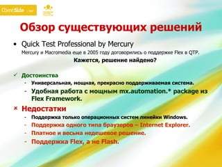 Обзор существующих решений Quick Test Professional by Mercury Mercury  и  Macromedia  еще   в 2005 году договорились о поддержке  Flex  в  QTP. Кажется, решение найдено? Достоинства Универсальная, мощная, прекрасно поддерживаемая система. Удобная работа с мощным mx.automation.* package из  Flex Framework . Недостатки Поддержка только операционных систем линейки  Windows. Поддержка одного типа браузеров –  Internet Explorer. Платное и весьма недешевое решение. Поддержка  Flex , а не  Flash . 