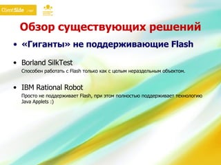 Обзор существующих решений «Гиганты» не поддерживающие  Flash Borland SilkTest Способен работать с  Flash  только как с целым нераздельным объектом. IBM Rational Robot Просто не поддерживает  Flash , при этом полностью поддерживает технологию  Java Applets :) 