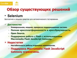 Обзор существующих решений Selen iu m Бесплатное и мощное средство для автоматического тестирования.  Достоинства Универсальная, мощная, прекрасно поддерживаемая система. Полная кроссплатформенность и кроссбраузерность. Open Source. Поддержана работа с  Flash  с использованием Macromedia Flash JavaScript  G ateway . Недостатки Нестабильность работы отдельных компонентов. Поддержка Macromedia Flash JavaScript  G ateway ограничена. 