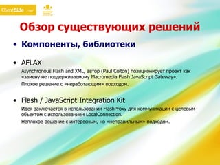 Обзор существующих решений Компоненты, библиотеки AFLAX Asynchronous Flash and XML, автор (Paul Colton) позиционирует проект как «замену не поддерживаемому Macromedia Flash JavaScript  G ateway». Плохое решение с «неработающим» подходом. Flash / JavaScript Integration Kit Идея заключается в использовании FlashProxy для коммуникации с целевым объектом с использованием LocalConnection. Неплохое решение с интересным, но «неправильным» подходом. 