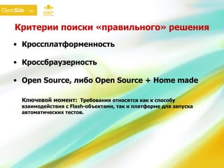 Критерии поиски «правильного» решения Кроссплатформенность Кроссбраузерность Open Source,  либо  Open Source + Home made Ключевой момент:   Требования относятся как к способу взаимодействия с  Flash- объектами, так и платформе для запуска автоматических тестов. 