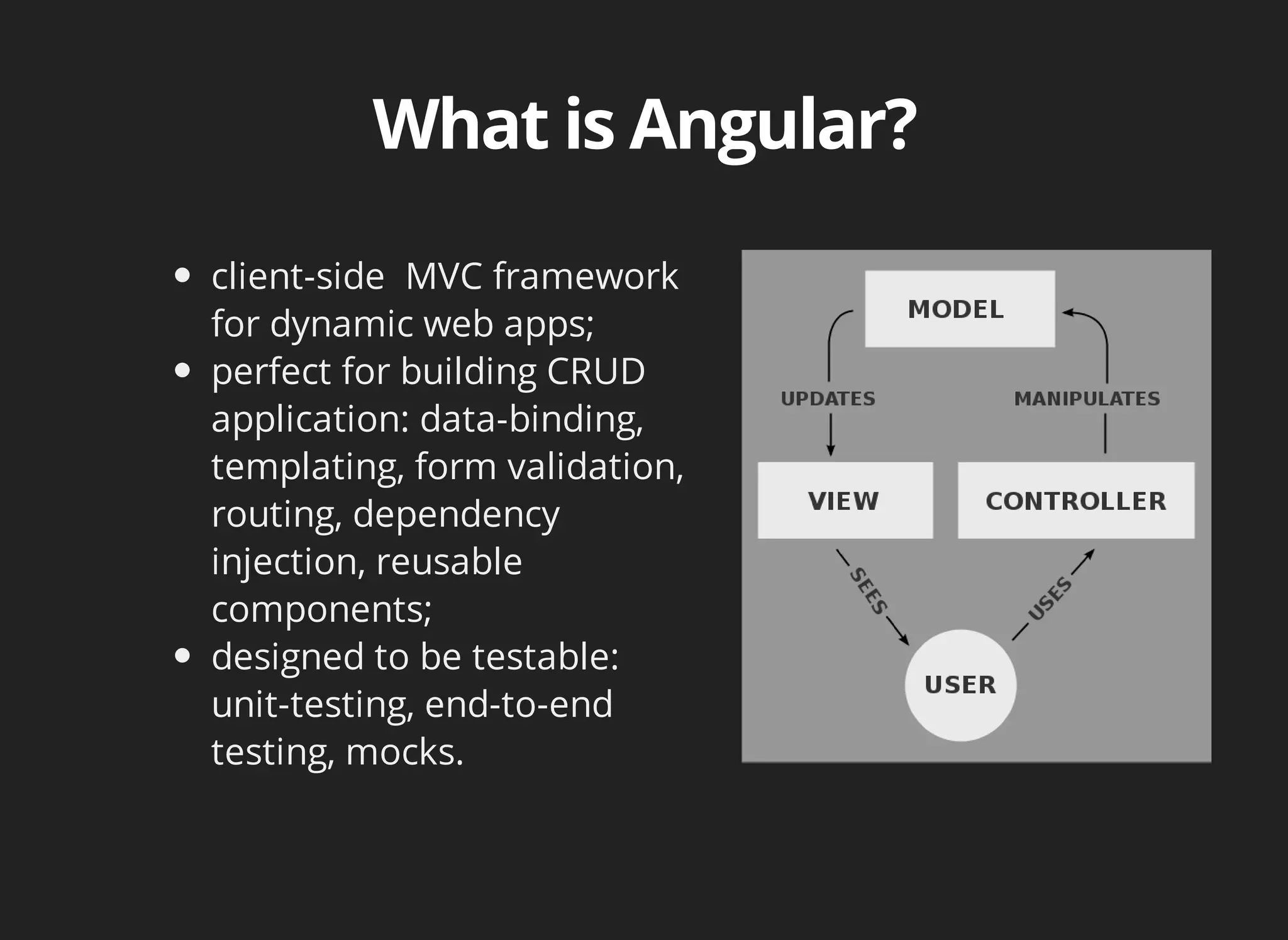 client-side MVC framework 
for dynamic web apps; 
perfect for building CRUD 
application: data-binding, 
templating, form validation, 
routing, dependency 
injection, reusable 
components; 
designed to be testable: 
unit-testing, end-to-end 
testing, mocks. 
 