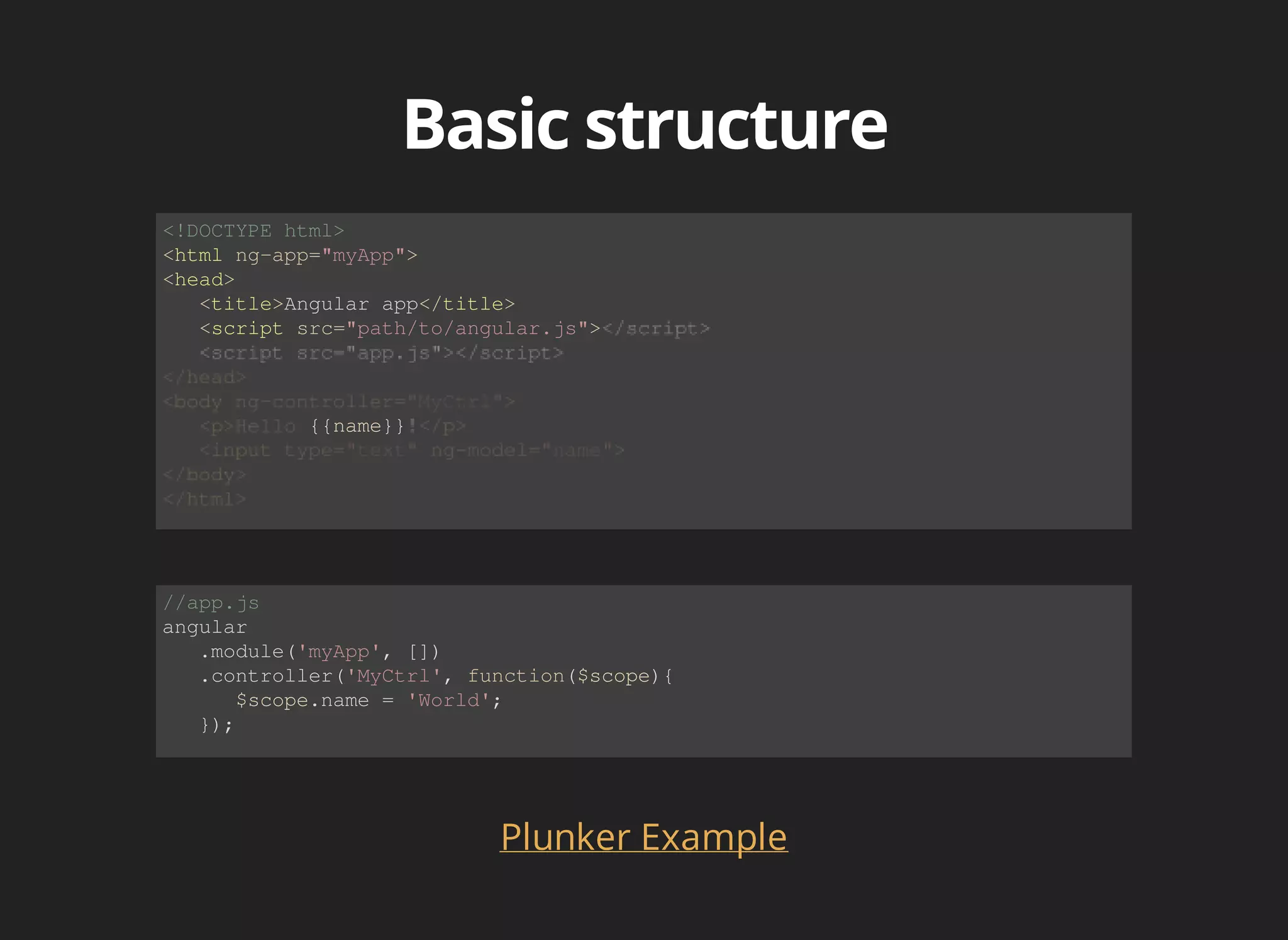 <!DOCTYPE html> 
<html ng-app="myApp"> 
<head> 
<title>Angular app</title> 
<script src="path/to/angular.js"> 
{{name}} 
//app.js 
angular 
.module('myApp', []) 
.controller('MyCtrl', function($scope){ 
$scope.name = 'World'; 
}); 
Plunker Example 
 
