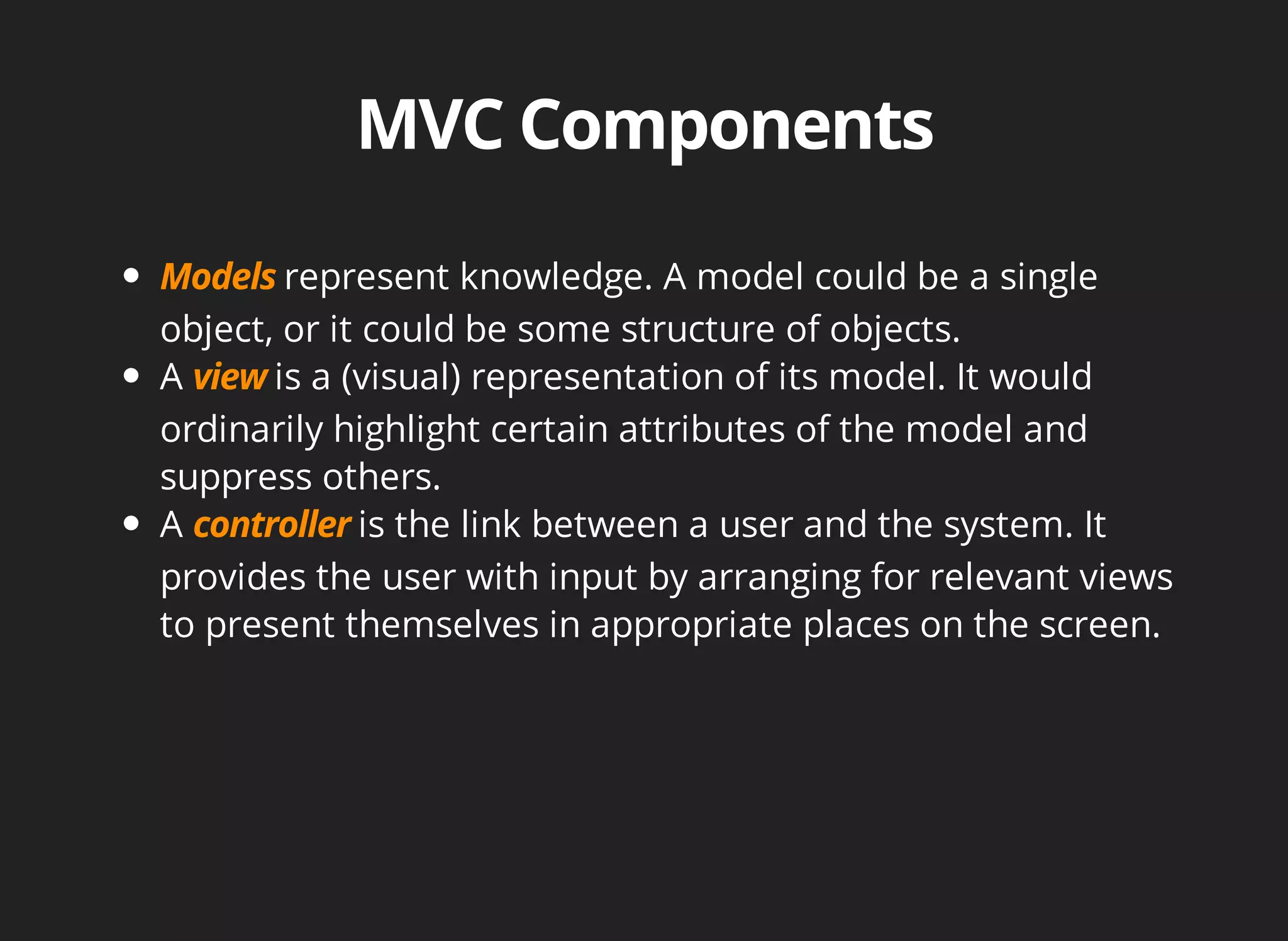 represent knowledge. A model could be a single 
object, or it could be some structure of objects. 
A is a (visual) representation of its model. It would 
ordinarily highlight certain attributes of the model and 
suppress others. 
A is the link between a user and the system. It 
provides the user with input by arranging for relevant views 
to present themselves in appropriate places on the screen. 
 