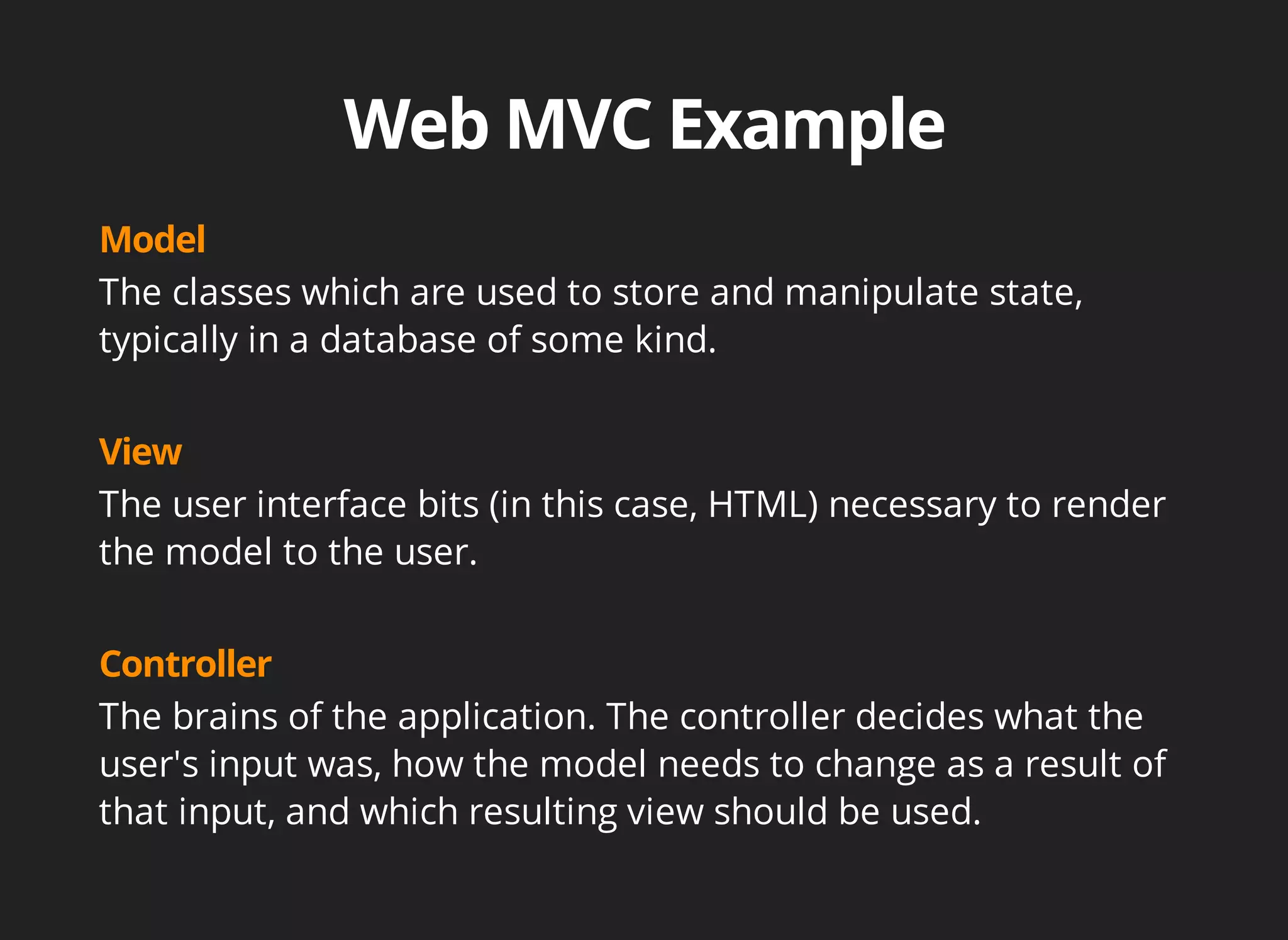 The classes which are used to store and manipulate state, 
typically in a database of some kind. 
The user interface bits (in this case, HTML) necessary to render 
the model to the user. 
The brains of the application. The controller decides what the 
user's input was, how the model needs to change as a result of 
that input, and which resulting view should be used. 
 