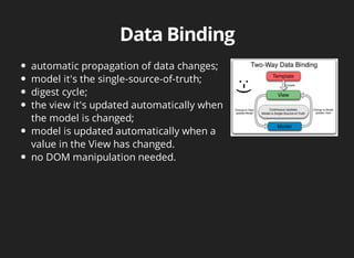 automatic propagation of data changes; 
model it's the single-source-of-truth; 
digest cycle; 
the view it's updated automatically when 
the model is changed; 
model is updated automatically when a 
value in the View has changed. 
no DOM manipulation needed. 
 