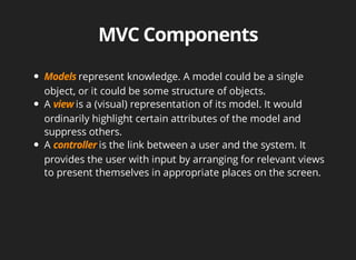 represent knowledge. A model could be a single 
object, or it could be some structure of objects. 
A is a (visual) representation of its model. It would 
ordinarily highlight certain attributes of the model and 
suppress others. 
A is the link between a user and the system. It 
provides the user with input by arranging for relevant views 
to present themselves in appropriate places on the screen. 
 