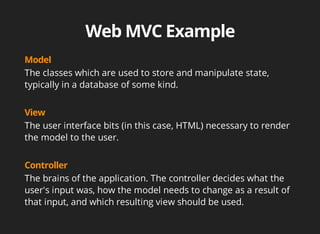 The classes which are used to store and manipulate state, 
typically in a database of some kind. 
The user interface bits (in this case, HTML) necessary to render 
the model to the user. 
The brains of the application. The controller decides what the 
user's input was, how the model needs to change as a result of 
that input, and which resulting view should be used. 
 