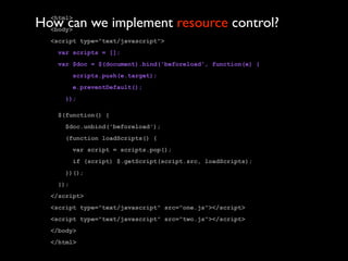 How can we implement resource control?
  <html>
  <body>
  <script type="text/javascript">
   var scripts = [];
   var $doc = $(document).bind('beforeload', function(e) {
         scripts.push(e.target);
         e.preventDefault();
     });

   $(function() {
     $doc.unbind('beforeload');
     (function loadScripts() {
         var script = scripts.pop();
         if (script) $.getScript(script.src, loadScripts);
     })();
   });
  </script>
  <script type="text/javascript" src="one.js"></script>
  <script type="text/javascript" src="two.js"></script>
  </body>
  </html>
 