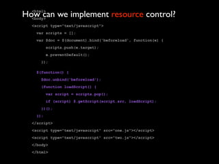 How can we implement resource control?
  <html>
  <body>
  <script type="text/javascript">
   var scripts = [];
   var $doc = $(document).bind('beforeload', function(e) {
         scripts.push(e.target);
         e.preventDefault();
     });

   $(function() {
     $doc.unbind('beforeload');
     (function loadScript() {
         var script = scripts.pop();
         if (script) $.getScript(script.src, loadScript);
     })();
   });
  </script>
  <script type="text/javascript" src="one.js"></script>
  <script type="text/javascript" src="two.js"></script>
  </body>
  </html>
 