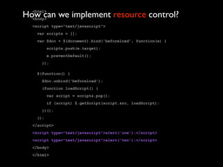 How can we implement resource control?
  <html>
  <body>
  <script type="text/javascript">
   var scripts = [];
   var $doc = $(document).bind('beforeload', function(e) {
         scripts.push(e.target);
         e.preventDefault();
     });

   $(function() {
     $doc.unbind('beforeload');
     (function loadScript() {
         var script = scripts.pop();
         if (script) $.getScript(script.src, loadScript);
     })();
   });
  </script>
  <script type="text/javascript">alert('one');</script>
  <script type="text/javascript">alert('two');</script>
  </body>
  </html>
 