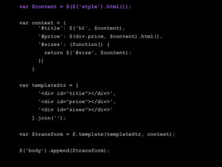 var $content = $($('style').html());


var context = {
      '#title': $('h1', $content),
        '#price': $(div.price, $content).html(),
        '#sizes': (function() {
          return $('#size', $content);
        })
    }


var templateStr = [
        '<div id="title"></div>',
        '<div id="price"></div>',
        '<div id="sizes"></div>'
    ].join('');


var $transform = $.template(templateStr, context);


$('body').append($transform);
 