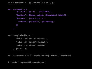 var $content = $($('style').html());


var context = {
      '#title': $('h1', $content),
        '#price': $(div.price, $content).html(),
        '#sizes': (function() {
          return $('#size', $content);
        })
    }


var templateStr = [
        '<div id="title"></div>',
        '<div id="price"></div>',
        '<div id="sizes"></div>'
    ].join('');


var $transform = $.template(templateStr, context);


$('body').append($transform);
 