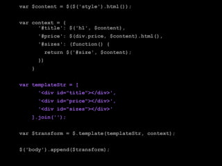 var $content = $($('style').html());


var context = {
      '#title': $('h1', $content),
        '#price': $(div.price, $content).html(),
        '#sizes': (function() {
          return $('#size', $content);
        })
    }


var templateStr = [
        '<div id="title"></div>',
        '<div id="price"></div>',
        '<div id="sizes"></div>'
    ].join('');


var $transform = $.template(templateStr, context);


$('body').append($transform);
 