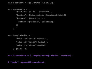 var $content = $($('style').html());


var context = {
      '#title': $('h1', $content),
        '#price': $(div.price, $content).html(),
        '#sizes': (function() {
          return $('#size', $content);
        })
    }


var templateStr = [
        '<div id="title"></div>',
        '<div id="price"></div>',
        '<div id="sizes"></div>'
    ].join('');


var $transform = $.template(templateStr, context);


$('body').append($transform);
 