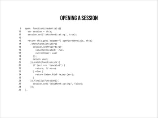9 open: function(credentials){
10 var session = this;
11 session.set('isAuthenticating', true);
12
13 return this.get('adapter').open(credentials, this)
14 .then(function(user){
15 session.setProperties({
16 isAuthenticated: true,
17 currentUser: user
18 });
19 return user;
20 }).catch(function(err){
21 if (err === 'canceled') {
22 return; // no-op
23 } else {
24 return Ember.RSVP.reject(err);
25 }
26 }).finally(function(){
27 session.set('isAuthenticating', false);
28 });
29 },
opening a session
 