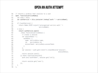 50 // returns a promise that resolves to a user
51 open: function(serviceName){
52 var auth = this;
53 var authService = this.container.lookup('auth:' + serviceName);
54
55 if (!authService) {
56 return Ember.RSVP.reject('unrecognized service auth:' +
57 serviceName);
58 } else {
59 return authService.open()
60 .then( function(serviceData) {
61 // create a session
62 var sessionData = {
63 authData: {
64 name: serviceData.name,
65 id: serviceData.id,
66 accessToken: serviceData.accessToken
67 }
68 };
69 var session = auth.get('store').createRecord('session',
70 sessionData);
71 return session.save();
72 }).then( function(session){
73 auth.set('authToken', session.get('id'));
74
75 return session.get('user');
76 });
77 }
78 },
open an auth attempt
 