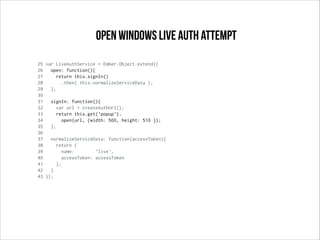 25 var LiveAuthService = Ember.Object.extend({
26 open: function(){
27 return this.signIn()
28 .then( this.normalizeServiceData );
29 },
30
31 signIn: function(){
32 var url = createAuthUrl();
33 return this.get('popup').
34 open(url, {width: 500, height: 510 });
35 },
36
37 normalizeServiceData: function(accessToken){
38 return {
39 name: 'live',
40 accessToken: accessToken
41 };
42 }
43 });
open windows live auth attempt
 