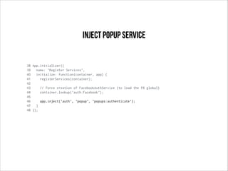 38 App.initializer({
39 name: 'Register Services',
40 initialize: function(container, app) {
41 registerServices(container);
42
43 // force creation of FacebookAuthService (to load the FB global)
44 container.lookup('auth:facebook');
45
46 app.inject('auth', 'popup', 'popups:authenticate');
47 }
48 });
Inject popup service
 