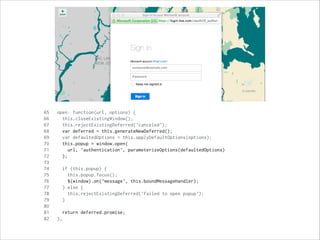 65 open: function(url, options) {
66 this.closeExistingWindow();
67 this.rejectExistingDeferred('canceled');
68 var deferred = this.generateNewDeferred();
69 var defaultedOptions = this.applyDefaultOptions(options);
70 this.popup = window.open(
71 url, 'authentication', parameterizeOptions(defaultedOptions)
72 );
73
74 if (this.popup) {
75 this.popup.focus();
76 $(window).on('message', this.boundMessageHandler);
77 } else {
78 this.rejectExistingDeferred('failed to open popup');
79 }
80
81 return deferred.promise;
82 },
 