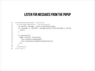 30 createBoundMessageHandler: function(){
31 this.boundMessageHandler = function(event){
32 var matches, message = event.originalEvent.data;
33 if (!message || !(matches = message.match(/^setAccessToken:(.*)/))){
34 return;
35 }
36
37 if (matches[1]){
38 Ember.run(this, function(){
39 this.closeExistingWindow();
40 this.resolveExistingDeferred(matches[1]);
41 });
42 }
43 }.bind(this);
44 }.on('init'),
Listen for messages from the popup
 