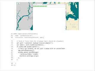 Upon load, look for tokens
61 Ember.Application.initializer({
62 name: 'authentication',
63 initialize: function(container, app){
. . .
75 // Kind of feels like the in-popup logic should be elsewhere
76 var auth = container.lookup('session:adapter');
77 var token = auth.readAccessToken();
78 if (token && window.opener) {
79 // Don't go forward, we are just a popup with an accessToken
80 app.deferReadiness();
81 window.opener.postMessage(
82 'setAccessToken:'+token,
83 Overherd.settings.origin
84 );
85 }
. . .
94 }
95 });
 